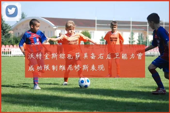 沃特金斯称孔萨具备右后卫能力曾成功限制维尼修斯表现